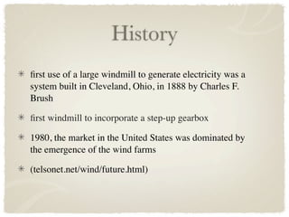 History
ﬁrst use of a large windmill to generate electricity was a
system built in Cleveland, Ohio, in 1888 by Charles F.
Brush

ﬁrst windmill to incorporate a step-up gearbox

1980, the market in the United States was dominated by
the emergence of the wind farms

(telsonet.net/wind/future.html)
 