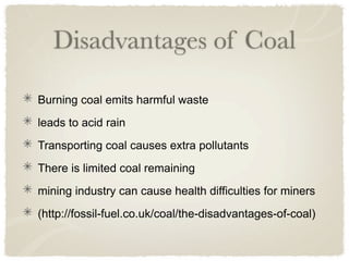 Disadvantages of Coal

Burning coal emits harmful waste
leads to acid rain
Transporting coal causes extra pollutants
There is limited coal remaining
mining industry can cause health difficulties for miners
(http://fossil-fuel.co.uk/coal/the-disadvantages-of-coal)
 