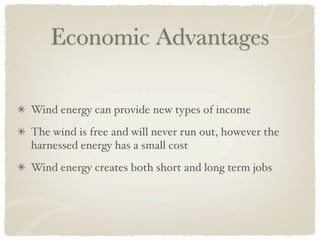 Economic Advantages

Wind energy can provide new types of income
The wind is free and will never run out, however the
harnessed energy has a small cost
Wind energy creates both short and long term jobs
 