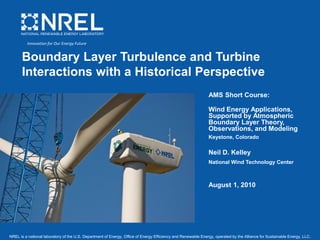 NREL is a national laboratory of the U.S. Department of Energy, Office of Energy Efficiency and Renewable Energy, operated by the Alliance for Sustainable Energy, LLC.
Boundary Layer Turbulence and Turbine
Interactions with a Historical Perspective
AMS Short Course:
Wind Energy Applications,
Supported by Atmospheric
Boundary Layer Theory,
Observations, and Modeling
Keystone, Colorado
Neil D. Kelley
National Wind Technology Center
August 1, 2010
Innovation for Our Energy Future
 