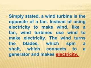 .




     Simply stated, a wind turbine is the
     opposite of a fan. Instead of using
     electricity to make wind, like a
     fan, wind turbines use wind to
     make electricity. The wind turns
     the    blades,    which     spin    a
     shaft, which connects to a
     generator and makes electricity.
 