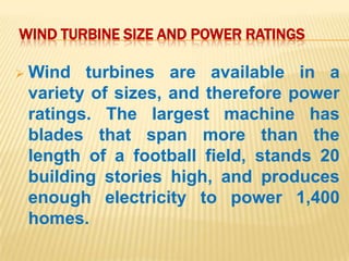WIND TURBINE SIZE AND POWER RATINGS

 Wind  turbines are available in a
 variety of sizes, and therefore power
 ratings. The largest machine has
 blades that span more than the
 length of a football field, stands 20
 building stories high, and produces
 enough electricity to power 1,400
 homes.
 