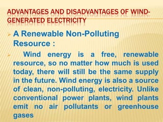 ADVANTAGES AND DISADVANTAGES OF WIND-
GENERATED ELECTRICITY
A   Renewable Non-Polluting
    Resource :
       Wind energy is a free, renewable
    resource, so no matter how much is used
    today, there will still be the same supply
    in the future. Wind energy is also a source
    of clean, non-polluting, electricity. Unlike
    conventional power plants, wind plants
    emit no air pollutants or greenhouse
    gases
 