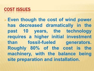 COST ISSUES

 Even though the cost of wind power
 has decreased dramatically in the
 past 10 years, the technology
 requires a higher initial investment
 than     fossil-fueled     generators.
 Roughly 80% of the cost is the
 machinery, with the balance being
 site preparation and installation.
 