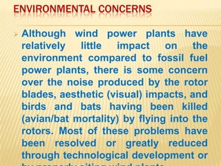 ENVIRONMENTAL CONCERNS

   Although wind power plants have
    relatively  little  impact     on    the
    environment compared to fossil fuel
    power plants, there is some concern
    over the noise produced by the rotor
    blades, aesthetic (visual) impacts, and
    birds and bats having been killed
    (avian/bat mortality) by flying into the
    rotors. Most of these problems have
    been resolved or greatly reduced
    through technological development or
 