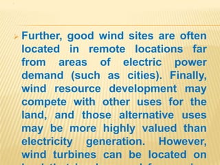 .




 Further,    good wind sites are often
    located in remote locations far
    from areas of electric power
    demand (such as cities). Finally,
    wind resource development may
    compete with other uses for the
    land, and those alternative uses
    may be more highly valued than
    electricity generation. However,
    wind turbines can be located on
 
