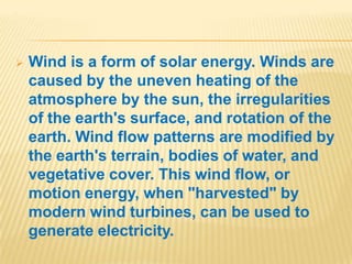 .




   Wind is a form of solar energy. Winds are
    caused by the uneven heating of the
    atmosphere by the sun, the irregularities
    of the earth's surface, and rotation of the
    earth. Wind flow patterns are modified by
    the earth's terrain, bodies of water, and
    vegetative cover. This wind flow, or
    motion energy, when "harvested" by
    modern wind turbines, can be used to
    generate electricity.
 
