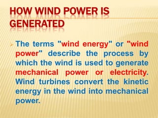 HOW WIND POWER IS
GENERATED
 Theterms "wind energy" or "wind
 power" describe the process by
 which the wind is used to generate
 mechanical power or electricity.
 Wind turbines convert the kinetic
 energy in the wind into mechanical
 power.
 