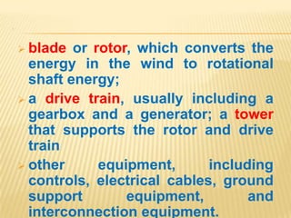 .
 blade or rotor, which converts the
energy in the wind to rotational
shaft energy;
 a drive train, usually including a
gearbox and a generator; a tower
that supports the rotor and drive
train
 other equipment, including
controls, electrical cables, ground
support equipment, and
interconnection equipment.
 