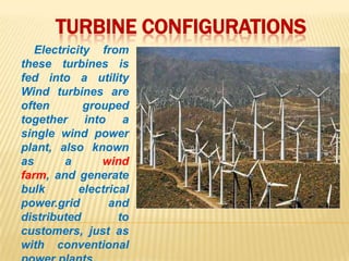 TURBINE CONFIGURATIONS
Electricity from
these turbines is
fed into a utility
Wind turbines are
often grouped
together into a
single wind power
plant, also known
as a wind
farm, and generate
bulk electrical
power.grid and
distributed to
customers, just as
with conventional
 