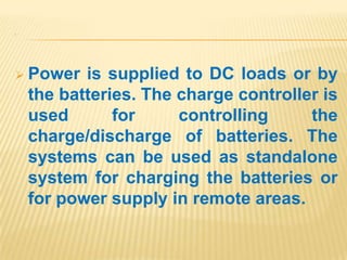 .
 Power is supplied to DC loads or by
the batteries. The charge controller is
used for controlling the
charge/discharge of batteries. The
systems can be used as standalone
system for charging the batteries or
for power supply in remote areas.
 