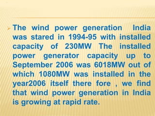 .
 The wind power generation India
was stared in 1994-95 with installed
capacity of 230MW The installed
power generator capacity up to
September 2006 was 6018MW out of
which 1080MW was installed in the
year2006 itself there fore , we find
that wind power generation in India
is growing at rapid rate.
 