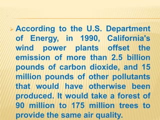 .
 According to the U.S. Department
of Energy, in 1990, California's
wind power plants offset the
emission of more than 2.5 billion
pounds of carbon dioxide, and 15
million pounds of other pollutants
that would have otherwise been
produced. It would take a forest of
90 million to 175 million trees to
provide the same air quality.
 