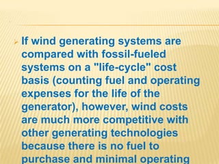 .
 If wind generating systems are
compared with fossil-fueled
systems on a "life-cycle" cost
basis (counting fuel and operating
expenses for the life of the
generator), however, wind costs
are much more competitive with
other generating technologies
because there is no fuel to
purchase and minimal operating
 