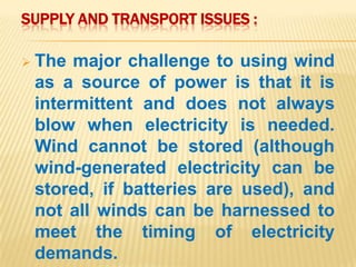 SUPPLY AND TRANSPORT ISSUES :
 The major challenge to using wind
as a source of power is that it is
intermittent and does not always
blow when electricity is needed.
Wind cannot be stored (although
wind-generated electricity can be
stored, if batteries are used), and
not all winds can be harnessed to
meet the timing of electricity
demands.
 
