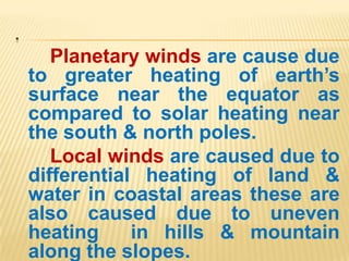 .
Planetary winds are cause due
to greater heating of earth’s
surface near the equator as
compared to solar heating near
the south & north poles.
Local winds are caused due to
differential heating of land &
water in coastal areas these are
also caused due to uneven
heating in hills & mountain
along the slopes.
 