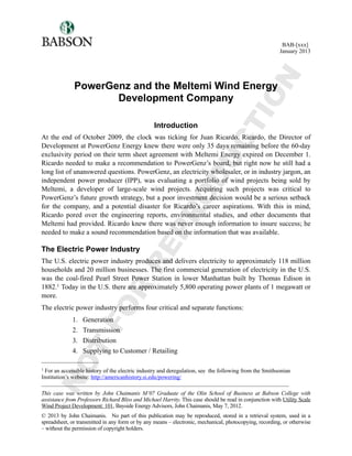 PowerGenz and the Meltemi Wind Energy
Development Company
Introduction
At the end of October 2009, the clock was ticking for Juan Ricardo. Ricardo, the Director of
Development at PowerGenz Energy knew there were only 35 days remaining before the 60-day
exclusivity period on their term sheet agreement with Meltemi Energy expired on December 1.
Ricardo needed to make a recommendation to PowerGenz’s board, but right now he still had a
long list of unanswered questions. PowerGenz, an electricity wholesaler, or in industry jargon, an
independent power producer (IPP), was evaluating a portfolio of wind projects being sold by
Meltemi, a developer of large-scale wind projects. Acquiring such projects was critical to
PowerGenz’s future growth strategy, but a poor investment decision would be a serious setback
for the company, and a potential disaster for Ricardo’s career aspirations. With this in mind,
Ricardo pored over the engineering reports, environmental studies, and other documents that
Meltemi had provided. Ricardo knew there was never enough information to insure success; he
needed to make a sound recommendation based on the information that was available.
The Electric Power Industry
The U.S. electric power industry produces and delivers electricity to approximately 118 million
households and 20 million businesses. The first commercial generation of electricity in the U.S.
was the coal-fired Pearl Street Power Station in lower Manhattan built by Thomas Edison in
1882.1 Today in the U.S. there are approximately 5,800 operating power plants of 1 megawatt or
more.
The electric power industry performs four critical and separate functions:
1. Generation
2. Transmission
3. Distribution
4. Supplying to Customer / Retailing
BAB-[xxx]
January 2013
_________________________________________________________________________________________
This case was written by John Chaimanis M’07 Graduate of the Olin School of Business at Babson College with
assistance from Professors Richard Bliss and Michael Harrity. This case should be read in conjunction with Utility Scale
Wind Project Development: 101, Bayside Energy Advisors, John Chaimanis, May 7, 2012.
© 2013 by John Chaimanis. No part of this publication may be reproduced, stored in a retrieval system, used in a
spreadsheet, or transmitted in any form or by any means – electronic, mechanical, photocopying, recording, or otherwise
– without the permission of copyright holders.
1 For an accessible history of the electric industry and deregulation, see the following from the Smithsonian
Institution’s website: http://americanhistory.si.edu/powering/
NOT
FOR
REPRODUCTION
 
