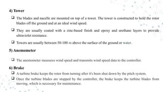4) Tower
 The blades and nacelle are mounted on top of a tower. The tower is constructed to hold the rotor
blades off the ground and at an ideal wind speed.
 They are usually coated with a zinc-based finish and epoxy and urethane layers to provide
ultraviolet resistance.
 Towers are usually between 50-100 m above the surface of the ground or water.
5) Anemometer
 The anemometer measures wind speed and transmits wind speed data to the controller.
6) Brake
 A turbine brake keeps the rotor from turning after it's been shut down by the pitch system.
 Once the turbine blades are stopped by the controller, the brake keeps the turbine blades from
moving, which is necessary for maintenance.
 