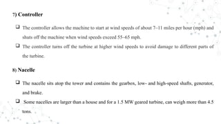 7) Controller
 The controller allows the machine to start at wind speeds of about 7–11 miles per hour (mph) and
shuts off the machine when wind speeds exceed 55–65 mph.
 The controller turns off the turbine at higher wind speeds to avoid damage to different parts of
the turbine.
8) Nacelle
 The nacelle sits atop the tower and contains the gearbox, low- and high-speed shafts, generator,
and brake.
 Some nacelles are larger than a house and for a 1.5 MW geared turbine, can weigh more than 4.5
tons.
 