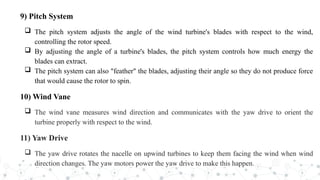 9) Pitch System
 The pitch system adjusts the angle of the wind turbine's blades with respect to the wind,
controlling the rotor speed.
 By adjusting the angle of a turbine's blades, the pitch system controls how much energy the
blades can extract.
 The pitch system can also "feather" the blades, adjusting their angle so they do not produce force
that would cause the rotor to spin.
10) Wind Vane
 The wind vane measures wind direction and communicates with the yaw drive to orient the
turbine properly with respect to the wind.
11) Yaw Drive
 The yaw drive rotates the nacelle on upwind turbines to keep them facing the wind when wind
direction changes. The yaw motors power the yaw drive to make this happen.
 