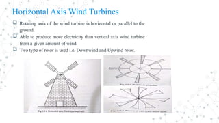 Horizontal Axis Wind Turbines
 Rotating axis of the wind turbine is horizontal or parallel to the
ground.
 Able to produce more electricity than vertical axis wind turbine
from a given amount of wind.
 Two type of rotor is used i.e. Downwind and Upwind rotor.
 