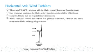 Horizontal Axis Wind Turbines
 “Downwind” HAWT – a turbine with the blades behind (downwind from) the tower.
 May be uneven loading on the blades as they pass through the shadow of the tower.
 More flexible and may not require the yaw mechanism.
 Wind’s “shadow” behind the vertical axis produces turbulence, vibration and mech
stress on the blade and supporting structure.
Figure : Horizontal Axis Wind Turbine
 