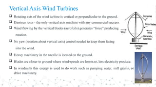 Vertical Axis Wind Turbines
 Rotating axis of the wind turbine is vertical or perpendicular to the ground.
 Darrieus rotor - the only vertical axis machine with any commercial success.
 Wind flowing by the vertical blades (aerofoils) generates “force” producing
rotation.
 No yaw (rotation about vertical axis) control needed to keep them facing
into the wind.
 Heavy machinery in the nacelle is located on the ground.
 Blades are closer to ground where wind-speeds are lower.so, less electricity produce.
 In windmills this energy is used to do work such as pumping water, mill grains, or
drive machinery.
 