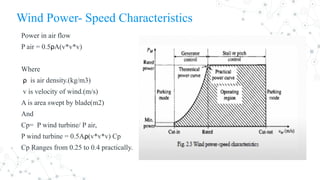 Wind Power- Speed Characteristics
Power in air flow
P air = 0.5ρA(v*v*v)
Where
ρ is air density.(kg/m3)
v is velocity of wind.(m/s)
A is area swept by blade(m2)
And
Cp= P wind turbine/ P air,
P wind turbine = 0.5Aρ(v*v*v) Cp
Cp Ranges from 0.25 to 0.4 practically.
 