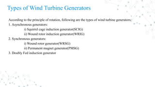 According to the principle of rotation, following are the types of wind turbine generators;
1. Asynchronous generators:
i) Squirrel cage induction generator(SCIG)
ii) Wound rotor induction generator(WRIG)
2. Synchronous generators:
i) Wound rotor generator(WRSG)
ii) Permanent magnet generator(PMSG)
3. Doubly Fed induction generator
Types of Wind Turbine Generators
 