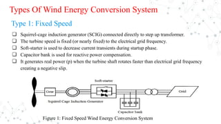 Types Of Wind Energy Conversion System
Type 1: Fixed Speed
❏ Squirrel-cage induction generator (SCIG) connected directly to step up transformer.
❏ The turbine speed is fixed (or nearly fixed) to the electrical grid frequency.
❏ Soft-starter is used to decrease current transients during startup phase.
❏ Capacitor bank is used for reactive power compensation.
❏ It generates real power (p) when the turbine shaft rotates faster than electrical grid frequency
creating a negative slip.
Figure 1: Fixed Speed Wind Energy Conversion System
 