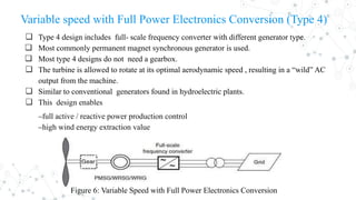 Variable speed with Full Power Electronics Conversion (Type 4)
❏ Type 4 design includes full- scale frequency converter with different generator type.
❏ Most commonly permanent magnet synchronous generator is used.
❏ Most type 4 designs do not need a gearbox.
❏ The turbine is allowed to rotate at its optimal aerodynamic speed , resulting in a “wild” AC
output from the machine.
❏ Similar to conventional generators found in hydroelectric plants.
❏ This design enables
‒full active / reactive power production control
‒high wind energy extraction value
Figure 6: Variable Speed with Full Power Electronics Conversion
 