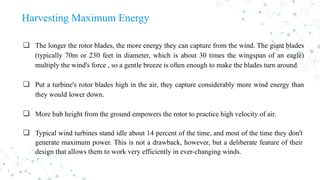 Harvesting Maximum Energy
❏ The longer the rotor blades, the more energy they can capture from the wind. The giant blades
(typically 70m or 230 feet in diameter, which is about 30 times the wingspan of an eagle)
multiply the wind's force , so a gentle breeze is often enough to make the blades turn around.
❏ Put a turbine's rotor blades high in the air, they capture considerably more wind energy than
they would lower down.
❏ More hub height from the ground empowers the rotor to practice high velocity of air.
❏ Typical wind turbines stand idle about 14 percent of the time, and most of the time they don't
generate maximum power. This is not a drawback, however, but a deliberate feature of their
design that allows them to work very efficiently in ever-changing winds.
 