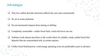 Advantages
❏ Very low carbon dioxide emissions (effectively zero once constructed).
❏ No air or water pollution.
❏ No environmental impacts from mining or drilling.
❏ Completely sustainable—unlike fossil fuels, wind will never run out.
❏ Turbines work almost anywhere in the world where it's reliably windy, unlike fossil-fuel
deposits that are concentrated only in certain regions.
❏ Unlike fossil-fueled power, wind energy operating costs are predictable years in advance.
 