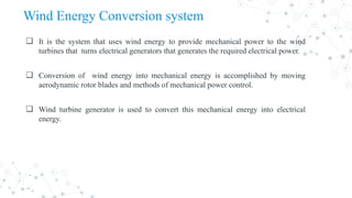 Wind Energy Conversion system
❏ It is the system that uses wind energy to provide mechanical power to the wind
turbines that turns electrical generators that generates the required electrical power.
❏ Conversion of wind energy into mechanical energy is accomplished by moving
aerodynamic rotor blades and methods of mechanical power control.
❏ Wind turbine generator is used to convert this mechanical energy into electrical
energy.
 