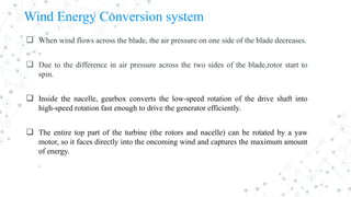 Wind Energy Conversion system
❏ When wind flows across the blade, the air pressure on one side of the blade decreases.
❏ Due to the difference in air pressure across the two sides of the blade,rotor start to
spin.
❏ Inside the nacelle, gearbox converts the low-speed rotation of the drive shaft into
high-speed rotation fast enough to drive the generator efficiently.
❏ The entire top part of the turbine (the rotors and nacelle) can be rotated by a yaw
motor, so it faces directly into the oncoming wind and captures the maximum amount
of energy.
.
 