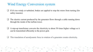 ❏ If it's too windy or turbulent, brakes are applied to stop the rotors from turning (for
safety reasons).
❏ The electric current produced by the generator flows through a cable running down
through the inside of the turbine tower.
❏ A step-up transformer converts the electricity to about 50 times higher voltage so it
can be transmitted efficiently to the power grid.
❏ This translation of aerodynamic force to rotation of a generator creates electricity.
Wind Energy Conversion system
 