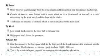 1) Rotor
 Rotor receives kinetic energy from the wind stream and transforms it into mechanical shaft power.
 Consist of two or more blades which rotate about an axis (horizontal or vertical) at a rate
determined by the wind speed and the shape of the blades.
 The blades are attached to the hub, which in turn is attached to the main shaft.
2) Shaft
 Low speed shaft connects the rotor hub to the gear box.
 High speed shaft drives the generator.
3) Gear Box
 Gear box connects the low-speed shaft to the high-speed shaft and increases the rotational speeds
from about 30-60 rotations per minute (rpm), to about 1,000-1,800 rpm
 This is the rotational speed required by most generators to produce electricity.
 