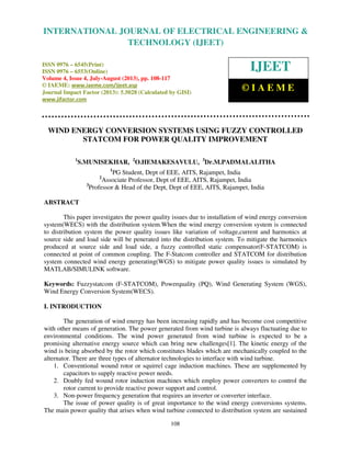 International Journal of Electrical Engineering and Technology (IJEET), ISSN 0976 –
6545(Print), ISSN 0976 – 6553(Online) Volume 4, Issue 4, July-August (2013), © IAEME
108
WIND ENERGY CONVERSION SYSTEMS USING FUZZY CONTROLLED
STATCOM FOR POWER QUALITY IMPROVEMENT
1
S.MUNISEKHAR, 2
O.HEMAKESAVULU, 3
Dr.M.PADMALALITHA
1
PG Student, Dept of EEE, AITS, Rajampet, India
2
Associate Professor, Dept of EEE, AITS, Rajampet, India
3
Professor & Head of the Dept, Dept of EEE, AITS, Rajampet, India
ABSTRACT
This paper investigates the power quality issues due to installation of wind energy conversion
system(WECS) with the distribution system.When the wind energy conversion system is connected
to distribution system the power quality issues like variation of voltage,current and harmonics at
source side and load side will be penerated into the distribution system. To mitigate the harmonics
produced at source side and load side, a fuzzy controlled static compensator(F-STATCOM) is
connected at point of common coupling. The F-Statcom controller and STATCOM for distribution
system connected wind energy generating(WGS) to mitigate power quality issues is simulated by
MATLAB/SIMULINK software.
Keywords: Fuzzystatcom (F-STATCOM), Powerquality (PQ), Wind Generating System (WGS),
Wind Energy Conversion System(WECS).
I. INTRODUCTION
The generation of wind energy has been increasing rapidly and has become cost competitive
with other means of generation. The power generated from wind turbine is always fluctuating due to
environmental conditions. The wind power generated from wind turbine is expected to be a
promising alternative energy source which can bring new challenges[1]. The kinetic energy of the
wind is being absorbed by the rotor which constitutes blades which are mechanically coupled to the
alternator. There are three types of alternator technologies to interface with wind turbine.
1. Conventional wound rotor or squirrel cage induction machines. These are supplemented by
capacitors to supply reactive power needs.
2. Doubly fed wound rotor induction machines which employ power converters to control the
rotor current to provide reactive power support and control.
3. Non-power frequency generation that requires an inverter or converter interface.
The issue of power quality is of great importance to the wind energy conversions systems.
The main power quality that arises when wind turbine connected to distribution system are sustained
INTERNATIONAL JOURNAL OF ELECTRICAL ENGINEERING &
TECHNOLOGY (IJEET)
ISSN 0976 – 6545(Print)
ISSN 0976 – 6553(Online)
Volume 4, Issue 4, July-August (2013), pp. 108-117
© IAEME: www.iaeme.com/ijeet.asp
Journal Impact Factor (2013): 5.5028 (Calculated by GISI)
www.jifactor.com
IJEET
© I A E M E
 