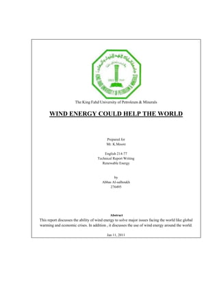                                                                                                                                        The King Fahd University of Petroleum & MineralsWIND ENERGY COULD HELP THE WORLDPrepared forMr. K.MooreEnglish 214-77Technical Report WritingRenewable Energy  byAbbas Al-salboukh276495                                                                                                                                          Abstract                                                                                                                                                                                                                                                                        This report discusses the ability of wind energy to solve major issues facing the world like global warming and economic crises. In addition , it discusses the use of wind energy around the world.                                                                                                                                                                                                                              Jan 11, 2011<br />                                                 <br />                                        <br />                                                  TABLE OF CONTENTS<br />                 Introduction..........................................……...........................................................1                        <br />I. Background .......................................................…….........................................1                 <br />                        A.  History.......................................................…........................................................1<br />                        B. Why wind energy ? .......................................................…….........................1<br />                        C. Wind turbines............................................…….................................................2     <br />                  II. Use of wind energy in the world..................................................2<br />                         A. Farms.......................…….......................................................................................2<br />                         B. Buildings.......................................................……................................................3 <br />                  III. Advantages and Disadvantages.........................................................3<br />                              A. Advantages.......................................................…….................................................3<br />                              B. Disadvantages.......................................................……...........................................4<br />                  IV. Wind Energy Potentials in Saudi Arabia...........................4<br />                  Conclusion ...................................................................................................................5<br />                  Work Cited<br />Introduction<br />   What does wind energy mean? This what I will talk about in my research .It is strange item for many people .It is a replacement of our homes and cars expensive bill. Now, there is an economic crisis has been issued because and the prices is rising . It is very favored  that we start searching  for renewable resources that we can use . This will help us to save money and begin to focus on other issues like education . The report discusses the ability of wind energy to solve major issues facing the world  like global warming and economic crises. It also discusses the potential use of wind energy in KSA in the future and the use of wind around the world. Some brief  historical background is given. Then, wind turbines and the reasons which motivate us to use wind energy rather than fossil fuel are covered .By giving  some examples of about it . I will also talk about the advantages and disadvantages of wind energy. <br />I. Background<br />     A.  History<br />    People have harnessed the wind throughout history to convert wind energy into useable energy ( 1,1). Wind propelled boats in the Nile  , pumped water in China and vertical-axis windmills were grinding grain in the Middle East. Finally,  new forms of using wind to produce energy spread around the world. When colonizers invade China and Egypt , they carry this knowledge to the World Market and they begin to use wood blades turbine to pump the water from the wells to the homes and the farms ,and later , it was developed to recharge batteries and to generate electricity to the houses. Now, wind turbines are very  trustful to save hundreds of dollars on the electric bill for the houses and companies owners. Today,   hundreds of wind turbines combine together to form wind farms . <br /> <br />     B. Why wind energy ?<br />   According to Lester the global capability of natural gas is more than 2% followed by oil which is  less than 2% and the coal less than 1% .Finally, nuclear generates 2% . We are in no danger of running out of coal and we could have as many nuclear stations as we like . However, burning coal is a leading cause of smog, acid rain, global warming, and air pollution . Also, nuclear power plants are so risky that many people question the wisdom of having  more nuclear power and until now no body has a good solution for the long lasting radioactive nuclear waste. Moreover ,we spend money to make it safer more than what we spend to build new stations . <br /> <br />    <br /> C. wind Turbines.<br />   Wind Is turbines are devices which convert  kinetic energy that comes from wind into useful forms of energy such as mechanical energy and electricity. There are two main kinds of turbines , horizontal and vertical axis (1,1).  The popular one is the horizontal axis turbines (1,1) The reason of that is the wind is usually blow in horizontal direction which give more advantage to the horizontal  blades to rotate. This will spin the main rotor in the turbine easy.    <br />II. Use of wind energy in the world<br />     A. Farms <br />   Europe is leading the world into the age of wind energy .Nowadays , more than 25,000 wind farms are running  throughout Europe, and the capacity is expected to double by 2015(4,2). Total wind capacity in Europe rose to 23% in 2006 compared to the last year ,which  reaches 7588MW.This will provide electricity to almost all of the European regions ,because if we calculate electric capacity for Europe we will find that it needs about 7712 MW (3,1) . Denmark, Germany, and Spain are leading wind turbine business in Europe. Moreover , Germany and Spain own  50% of the European wind turbines market(4,1,). In 2006, Germany was the first market crossed 20,000 MW and Spain was the second market in the same year with 1587 MW . With 810 MW France is the third . Also, Portugal has  capacity of 694MW. However, the Portuguese government is aimed to reach capacity of 3650 by 2010.With 634 MW the UK wind capacity increases to satisfy the residential electricity need (4,1). Now If the European Union rises in the same scale doing the next decade, they can be self sufficient on wind energy. One of the reasons to the reliance on wind energy in the European Union is the awareness of the risks of fusil energy and the scientific excellence in the engineering sector.  <br />Total wind capacity in the United States is  23 time greater than the total  consumption in 2005 by 84 % could  produced from the onshore farms  (3,2). The United States has enough wind resources to generate electricity for most rural areas and corporations in the nation. Although , the United State has grater area than Europe ; but not all these areas are appropriate for wind power advancement . The electricity programs administration's measures the potential wind energy resources of areas across the United States in order to determine perfect areas for project development .In 1991, they found that three states , North Dakota, Kansas, and Texas, had the ability to feed the U.S electricity demands(2,1) . Unfortunately, the U.S.is heavily depend on coal and this makes it one of the largest country produce greenhouse gas beside China  (3,1,) and ( 2,2).<br />B. Buildings<br />The Bahrain World Trade Center (BWTC) is the first building to combine turbines into structure in the Arabian Gulf. BWTC is two towers sail shaped 42 storey rise to 240m . However , not the height of this building is what makes it unique, but the green technology that used in it. Is the first skyscraper in the world with three auto-mode 29m diameter horizontal-axis  turbines depends in part on wind energy to generate power. Furthermore , BWTC is not just commercial building, it's also hotel and shopping mall located in Bahrain capital Manama. One major issues faced the designers is the wind variability, they solve this by design the towers in the shape of sails with large distance between the turbines to allow the air to pass easily. They are also built facing the coast to have the maximum appropriate conditions to generate almost the same power in each turbine. In the right conditions ,the turbines will run systematically when there is electricity demand in the building to provide about 1100~1300MWh this is about 11% to 15% of the office towers energy need. (6,1).Although the skyscraper will be destination for tourists, which increases the country's income.<br />III. Advantages and Disadvantages<br />    A. Advantages<br />There are countless advantages of wind power. Renewable energy controls the demand  and use of fossil fuels and emits no air pollution of greenhouse gases (1,1). One of the causes of global warming and melting ice in the Arctic is increasing the proportion of green gases in the Erath ,which emitted from fossil plants which also cause damage to human health. Wind energy could decreases the damages if we start using it in large scale. In the United State wind power reduced the radiation of CO2 to  2.5 bilion pounds (1,1). Moreover, unlike other forms of electrical generation where fuel is send to a processing plant by heavy tracks wind is a natural fuel that does not need to be digs for. Since the eighties the wind electricity cost has dropped from 38cent /KWh to 4cent /KWh and by 2020 a lot of wind farms will deliver electricity at 2cent /KWh(2,2). In addition , the techniques which are used in the turbines are not complex ,so they can be manufactured in the developing countries like the Kingdom of the Saudi Arabia and some of the African countries . Also wind energy creates  jobs which are needed by the society under the constant incensement of unemployed.<br />B. Disadvantages<br />   However, there are some disadvantages for wind energy, which may put end to its  popularity. One major issue is the timing of winds which may not be practicable when there is demand (1,2).When the wind flow in the linear direction to the blendes it starts rotating to produce electricity .Moreover, the air above the ocean is not heated like the air above the land. Wind is created when the oceans cold air flow to the mainland to replace the warm air. Faster-moving will increases the pressure drop this will give more kinetic energy to the air to rotate the blades. However, this variability is balanced because the wind electricity is stored in batteries, so there is no actual changes in the power supply for the end users. Also, the electricity demand change each day. Another issue is that wind turbine construction can be very expensive because of  the complex machines which used inside the turbine (1,2). However ,the wind farms will pay back the costs after they begin to generate electricity to the houses and farms   .<br /> IV. Wind Energy Potentials in Saudi Arabia<br />   The Kingdom of Saudi Arabia (KSA) is the largest Arab country in the Middle East . About 2,330,000 km2 out of 2,149,690km2 is desert and 100 %  reliant on fossil fuels. Saudi Arabia is one of the countries that send the highest amount of greenhouse gases to the world in Middle East region. Using it is most abundant natural resource the Kingdom could invest  in wind energy and conserve its oil resources. The country can be self-sufficient on wind  power to generated electricity within the unpredictable future of oil sources . In Saudi Arabia, work on wind resource assessment dates back to 1970 when a wind atlas was developed by using wind speed data from 20 locations to calculate the cost and the capacity of three kinds of turbines 2500, 1300, and 600 kilowatt (5,2 ).These stations cover the whole east and west coasts also in the center .At most of the stations the power output was found to be between 2,000~3,500 MW for the 2500 turbine , the total capacity will be more than 60KWh when the cut-out  speed was 25 m/s  and the cut- in speed  the minimum speed needed to move the blades is 3 m/s the cost is 1,969,000 US$ (5,3-4). Also there will be major advantages in the country such as pumping groundwater in the desert, clean air, power, clean water, land use,  jobs, health care, waste disposal, and human security.<br />V. Conclusion <br />A study was released in 2009 from the Proceedings of the National Academy of Science shows that the key for pure energy is the wind .Also it suggests that wind may satisfy the whole world's  present and future energy demands (3,1 ). When wind  energy is produced at much larger scales, it becomes economically possible to provide electricity to all the nation . The energy produced from wind is a renewable energy less expensive and more promising compared to all other energy sources. Because it is  cheap we can transfer it into hydrogen power by electrolyzing the water (2,2). An important solution to water shortage is desalination of ocean water, but the process of desalination consume large amounts of electric power . Moreover, China aimed to increase its electricity potential to 89% (3,2 ). China has now committed to significant reductions from coal In this report we discussed  the potential of  wind in some parts of the world . I think the next couple of decades are going to be very interesting. The fact that this can be very efficiently scaled would make a major difference to peoples’ lives. Now people can choose the method  on how they want to power their homes .The expense of generating  electricity from fossil fuels and nuclear power can change very much due to highly variable mining and transportation costs. Wind can hold these costs because the price of fuel is fixed and free.<br />Work Cited<br />ATKINS “BAHRAIN WORLD TRADE CENTER, BAHRAIN” Nova Award Nomination Jan 1st, 2009;1-2 Dec 30, 2010 <br />EWEA “European Market for Wind Turbines Grows 23% in 2006”  NWEA  2006 ;1-2 Dec 20, 2010<br />Hance, Jeremy “Wind could power the entire world” Mongabay Website  Jane 2nd, 2010;1-2 Dec 9th, 2010<br />Lester , Brown “Europe Leading World Into Age of Wind Energy” Plan B Updates April 8st, 2004;1-2 Dec 15th, 2010 <br />Nash , James “Advantages and Disadvantages of Wind Power.” Greatest Planet  Website  Jane 1st, 2010;1-3 Dec 15th, 2010<br />Rehman S. , Halawani T.O. and Mohandes M. “Wind power cost assessment at twenty locations in the kingdom of Saudi Arabia” Greatest Planet  Website  Feb 2nd, 2002;1-3 Dec 15th, 2010<br />Wind Turbine . Alternative Energy News. http://www.alternative-energy-news.info/technology/wind-power/wind-turbines/ Jan 8th , 2010<br />