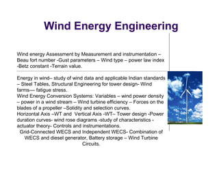Wind Energy Engineering
Wind energy Assessment by Measurement and instrumentation –
Beau fort number -Gust parameters – Wind type – power law index
-Betz constant -Terrain value.
Energy in wind– study of wind data and applicable Indian standards
– Steel Tables, Structural Engineering for tower design- Wind
farms–– fatigue stress.
Wind Energy Conversion Systems: Variables – wind power density
– power in a wind stream – Wind turbine efficiency – Forces on the
blades of a propeller –Solidity and selection curves.
Horizontal Axis –WT and Vertical Axis -WT– Tower design -Power
duration curves- wind rose diagrams -study of characteristics -
actuator theory- Controls and instrumentations.
Grid-Connected WECS and Independent WECS- Combination of
WECS and diesel generator, Battery storage – Wind Turbine
Circuits.
 
