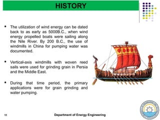 Department of Energy Engineering
 The utilization of wind energy can be dated
back to as early as 5000B.C., when wind
energy propelled boats were sailing along
the Nile River. By 200 B.C., the use of
windmills in China for pumping water was
documented.
 Vertical-axis windmills with woven reed
sails were used for grinding grain in Persia
and the Middle East.
 During that time period, the primary
applications were for grain grinding and
water pumping.
11
HISTORY
 