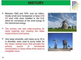 Department of Energy Engineering
 Between 1850 and 1970, over six million,
mostly small (one horsepower or less) [746
W] wind mills were installed in the U.S.
alone for conversion of the wind energy to
the mechanical energy.
 The primary use was water-pumping for
stock watering and meeting the water
needs of farms and homes.
 Very large windmills, with rotors up to 18 m
in diameter, were used to pump water for
the steam railroad trains that provided the
primary source of commercial
transportation in areas where there were no
navigable rivers.
12
HISTORY
 