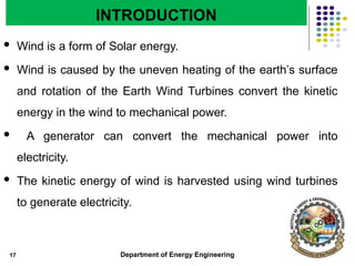Department of Energy Engineering
INTRODUCTION
 Wind is a form of Solar energy.
 Wind is caused by the uneven heating of the earth’s surface
and rotation of the Earth Wind Turbines convert the kinetic
energy in the wind to mechanical power.
 A generator can convert the mechanical power into
electricity.
 The kinetic energy of wind is harvested using wind turbines
to generate electricity.
17
 
