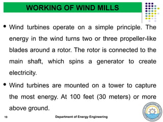 Department of Energy Engineering
19
WORKING OF WIND MILLS
 Wind turbines operate on a simple principle. The
energy in the wind turns two or three propeller-like
blades around a rotor. The rotor is connected to the
main shaft, which spins a generator to create
electricity.
 Wind turbines are mounted on a tower to capture
the most energy. At 100 feet (30 meters) or more
above ground.
 