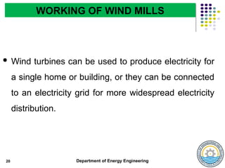 Department of Energy Engineering
20
WORKING OF WIND MILLS
 Wind turbines can be used to produce electricity for
a single home or building, or they can be connected
to an electricity grid for more widespread electricity
distribution.
 