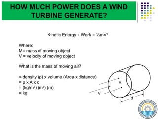 Kinetic Energy = Work = ½mV2
Where:
M= mass of moving object
V = velocity of moving object
What is the mass of moving air?
= density (ρ) x volume (Area x distance)
= ρ x A x d
= (kg/m3
) (m2
) (m)
= kg V
A
d
HOW MUCH POWER DOES A WIND
TURBINE GENERATE?
 