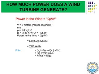 Power in the Wind = ½ρAV3
V = 5 meters (m) per second (s)
m/s
ρ = 1.0 kg/m3
R = .2 m >>>> A = .125 m2
Power in the Wind = ½ρAV3
= (.5)(1.0)(.125)(5)3
= 7.85 Watts
Units = (kg/m3
)x (m2
)x (m3
/s3
)
= (kg-m)/s2
x m/s
= N-m/s = Watt
HOW MUCH POWER DOES A WIND
TURBINE GENERATE?
 