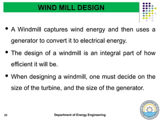 Department of Energy Engineering
 A Windmill captures wind energy and then uses a
generator to convert it to electrical energy.
 The design of a windmill is an integral part of how
efficient it will be.
 When designing a windmill, one must decide on the
size of the turbine, and the size of the generator.
25
WIND MILL DESIGN
 