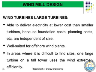 Department of Energy Engineering
WIND TURBINES LARGE TURBINES:
 Able to deliver electricity at lower cost than smaller
turbines, because foundation costs, planning costs,
etc. are independent of size.
 Well-suited for offshore wind plants.
 In areas where it is difficult to find sites, one large
turbine on a tall tower uses the wind extremely
efficiently.
26
WIND MILL DESIGN
 