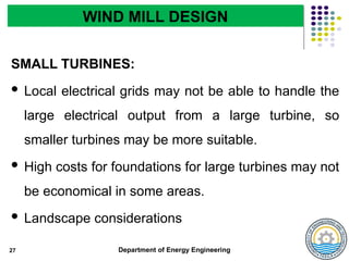 Department of Energy Engineering
SMALL TURBINES:
 Local electrical grids may not be able to handle the
large electrical output from a large turbine, so
smaller turbines may be more suitable.
 High costs for foundations for large turbines may not
be economical in some areas.
 Landscape considerations
27
WIND MILL DESIGN
 
